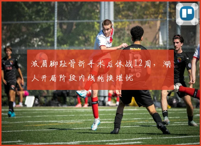 浓眉脚趾骨折手术后休战12周，湖人开局阶段内线轮换堪忧