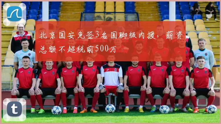 北京国安免签3名国脚级内援，薪资总额不超税前500万
