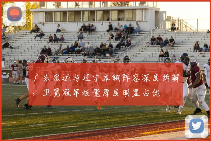广东宏远与辽宁本钢阵容深度拆解，卫冕冠军板凳厚度明显占优