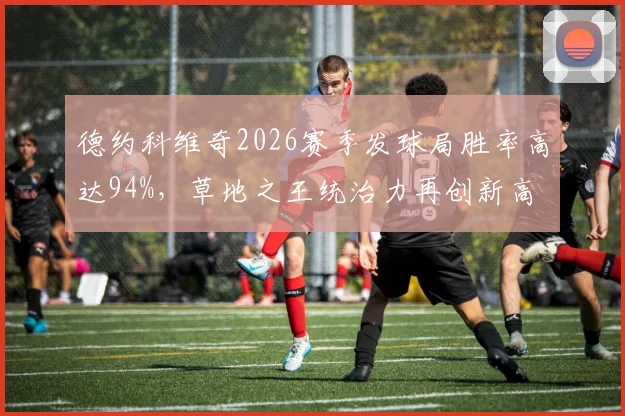 德约科维奇2026赛季发球局胜率高达94%,草地之王统治力再创新高